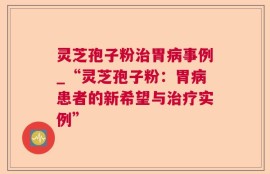灵芝孢子粉治胃病事例_“灵芝孢子粉：胃病患者的新希望与治疗实例”