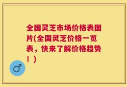 全国灵芝市场价格表图片(全国灵芝价格一览表，快来了解价格趋势！)