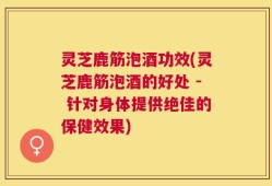 灵芝鹿筋泡酒功效(灵芝鹿筋泡酒的好处 - 针对身体提供绝佳的保健效果)