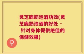 灵芝鹿筋泡酒功效(灵芝鹿筋泡酒的好处 - 针对身体提供绝佳的保健效果)