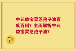 中元益宝灵芝孢子油百度百科？全面解析中元益宝灵芝孢子油？