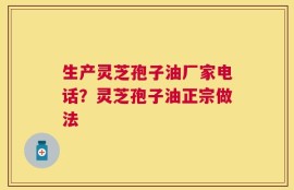 生产灵芝孢子油厂家电话？灵芝孢子油正宗做法