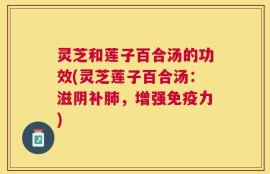 灵芝和莲子百合汤的功效(灵芝莲子百合汤：滋阴补肺，增强免疫力)