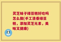 灵芝妹子绿豆糕好吃吗怎么做(手工清香绿豆糕，添加灵芝元素，美味又健康)