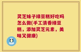 灵芝妹子绿豆糕好吃吗怎么做(手工清香绿豆糕，添加灵芝元素，美味又健康)