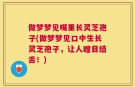 做梦梦见嘴里长灵芝孢子(做梦梦见口中生长灵芝孢子，让人瞠目结舌！)