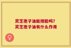 灵芝孢子油能擦脸吗？灵芝孢子油有什么作用