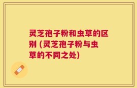 灵芝孢子粉和虫草的区别 (灵芝孢子粉与虫草的不同之处)