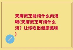 天麻灵芝能炖什么肉汤喝(天麻灵芝可炖什么汤？让你吃出健康美味)