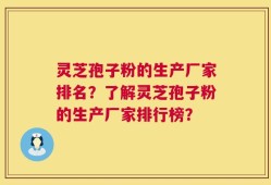 灵芝孢子粉的生产厂家排名？了解灵芝孢子粉的生产厂家排行榜？