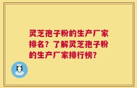 灵芝孢子粉的生产厂家排名？了解灵芝孢子粉的生产厂家排行榜？