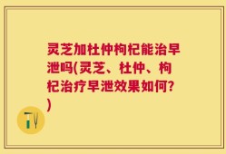 灵芝加杜仲枸杞能治早泄吗(灵芝、杜仲、枸杞治疗早泄效果如何？)