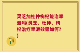 灵芝加杜仲枸杞能治早泄吗(灵芝、杜仲、枸杞治疗早泄效果如何？)