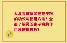 大北青破壁灵芝孢子粉的功效与使用方法？全面了解灵芝孢子粉的作用及使用技巧？