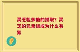 灵芝粗多糖的提取？灵芝的元素组成为什么有氮