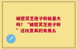 破壁灵芝孢子粉能量大吗？“破壁灵芝孢子粉”这玩意真的有用么