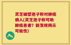 灵芝破壁孢子粉对肺癌病人(灵芝孢子粉可助肺癌患者？新发现揭示可能性)