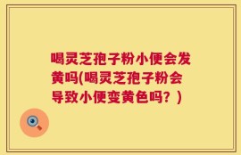 喝灵芝孢子粉小便会发黄吗(喝灵芝孢子粉会导致小便变黄色吗？)