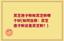 灵芝孢子粉和灵芝粉哪个好(如何选择：灵芝孢子粉还是灵芝粉？)