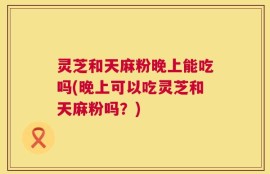 灵芝和天麻粉晚上能吃吗(晚上可以吃灵芝和天麻粉吗？)