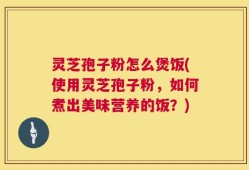 灵芝孢子粉怎么煲饭(使用灵芝孢子粉，如何煮出美味营养的饭？)