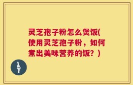 灵芝孢子粉怎么煲饭(使用灵芝孢子粉，如何煮出美味营养的饭？)