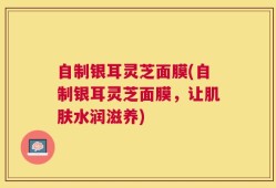 自制银耳灵芝面膜(自制银耳灵芝面膜，让肌肤水润滋养)