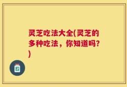 灵芝吃法大全(灵芝的多种吃法，你知道吗？)