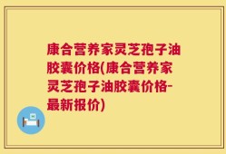 康合营养家灵芝孢子油胶囊价格(康合营养家灵芝孢子油胶囊价格-最新报价)