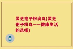 灵芝孢子粉滴丸(灵芝孢子粉丸——健康生活的选择)