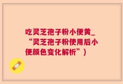 吃灵芝孢子粉小便黄_“灵芝孢子粉使用后小便颜色变化解析”)