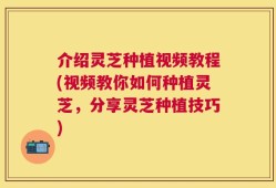 介绍灵芝种植视频教程(视频教你如何种植灵芝，分享灵芝种植技巧)