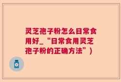 灵芝孢子粉怎么日常食用好_“日常食用灵芝孢子粉的正确方法”)