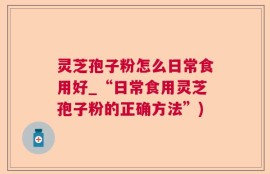 灵芝孢子粉怎么日常食用好_“日常食用灵芝孢子粉的正确方法”)