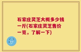 石家庄灵芝大概多少钱一斤(石家庄灵芝售价一览，了解一下)