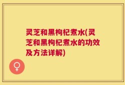 灵芝和黑枸杞煮水(灵芝和黑枸杞煮水的功效及方法详解)
