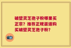 破壁灵芝孢子粉哪里买正宗？推荐正规渠道购买破壁灵芝孢子粉？