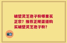 破壁灵芝孢子粉哪里买正宗？推荐正规渠道购买破壁灵芝孢子粉？
