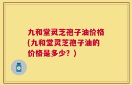 九和堂灵芝孢子油价格(九和堂灵芝孢子油的价格是多少？)