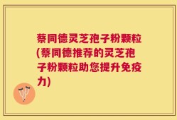 蔡同德灵芝孢子粉颗粒(蔡同德推荐的灵芝孢子粉颗粒助您提升免疫力)