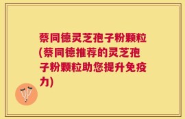 蔡同德灵芝孢子粉颗粒(蔡同德推荐的灵芝孢子粉颗粒助您提升免疫力)