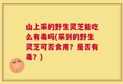山上采的野生灵芝能吃么有毒吗(采到的野生灵芝可否食用？是否有毒？)