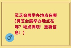 灵芝会展举办地点在哪(灵芝会展举办地点在哪？地点揭晓！重要信息！)