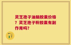 灵芝孢子油脑胶囊价格？灵芝孢子粉胶囊有副作用吗？