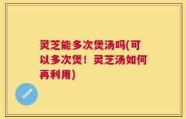 灵芝能多次煲汤吗(可以多次煲！灵芝汤如何再利用)