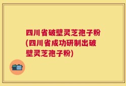 四川省破壁灵芝孢子粉(四川省成功研制出破壁灵芝孢子粉)