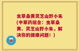 虫草桑黄灵芝山野小朱(中草药组合：虫草桑黄、灵芝山野小朱，解决你的健康问题！)