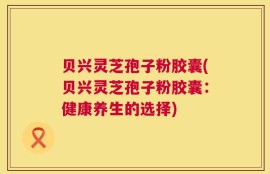 贝兴灵芝孢子粉胶囊(贝兴灵芝孢子粉胶囊：健康养生的选择)