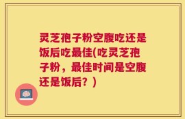 灵芝孢子粉空腹吃还是饭后吃最佳(吃灵芝孢子粉，最佳时间是空腹还是饭后？)