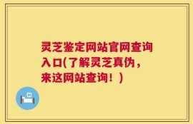 灵芝鉴定网站官网查询入口(了解灵芝真伪，来这网站查询！)